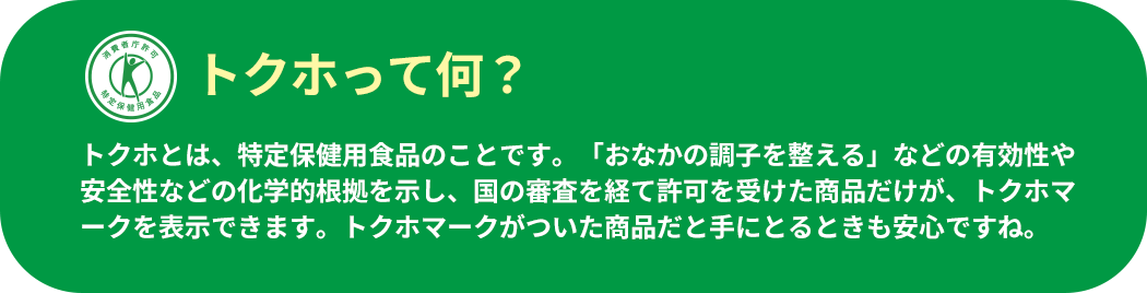 トクホって何？ トクホとは、特定保健用食品のことです。「おなかの調子を整える」などの有効性や安全性などの化学的根拠を示し、国の審査を経て許可を受けた商品だけが、トクホマークを表示できます。トクホマークがついた商品だと手にとるときも安心ですね。