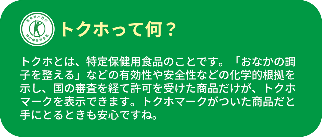 トクホって何？ トクホとは、特定保健用食品のことです。「おなかの調子を整える」などの有効性や安全性などの化学的根拠を示し、国の審査を経て許可を受けた商品だけが、トクホマークを表示できます。トクホマークがついた商品だと手にとるときも安心ですね。